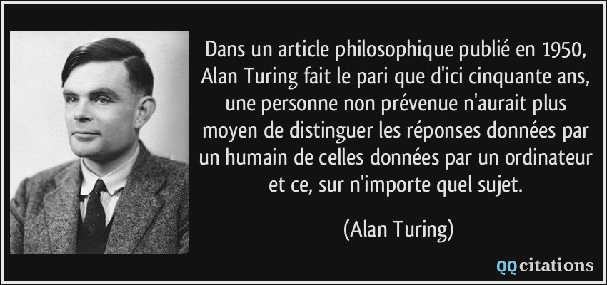 Dans un article philosophique publié en 1950, Alan Turing fait le pari que d'ici cinquante ans, une personne non prévenue n'aurait plus moyen de distinguer les réponses données par un humain de celles données par un ordinateur et ce, sur n'importe quel sujet.  - Alan Turing