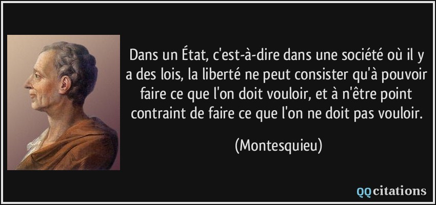 Dans un État, c'est-à-dire dans une société où il y a des lois, la liberté ne peut consister qu'à pouvoir faire ce que l'on doit vouloir, et à n'être point contraint de faire ce que l'on ne doit pas vouloir.  - Montesquieu