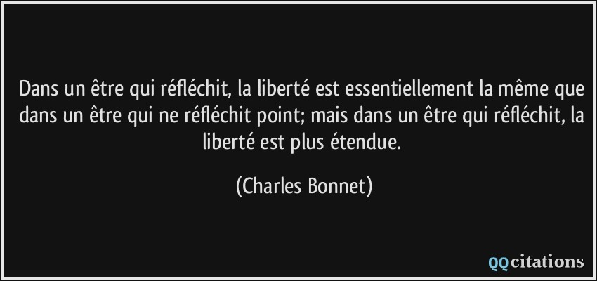 Dans un être qui réfléchit, la liberté est essentiellement la même que dans un être qui ne réfléchit point; mais dans un être qui réfléchit, la liberté est plus étendue.  - Charles Bonnet