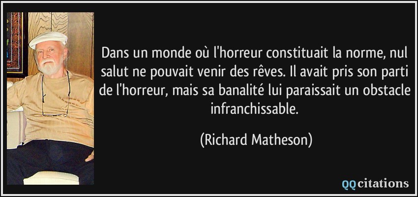 Dans un monde où l'horreur constituait la norme, nul salut ne pouvait venir des rêves. Il avait pris son parti de l'horreur, mais sa banalité lui paraissait un obstacle infranchissable.  - Richard Matheson