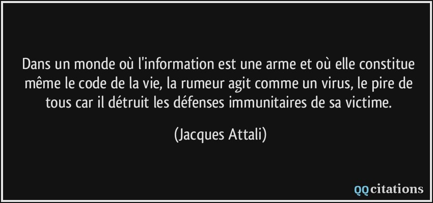 Dans un monde où l'information est une arme et où elle constitue même le code de la vie, la rumeur agit comme un virus, le pire de tous car il détruit les défenses immunitaires de sa victime.  - Jacques Attali