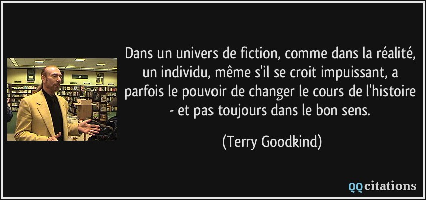 Dans un univers de fiction, comme dans la réalité, un individu, même s'il se croit impuissant, a parfois le pouvoir de changer le cours de l'histoire - et pas toujours dans le bon sens.  - Terry Goodkind