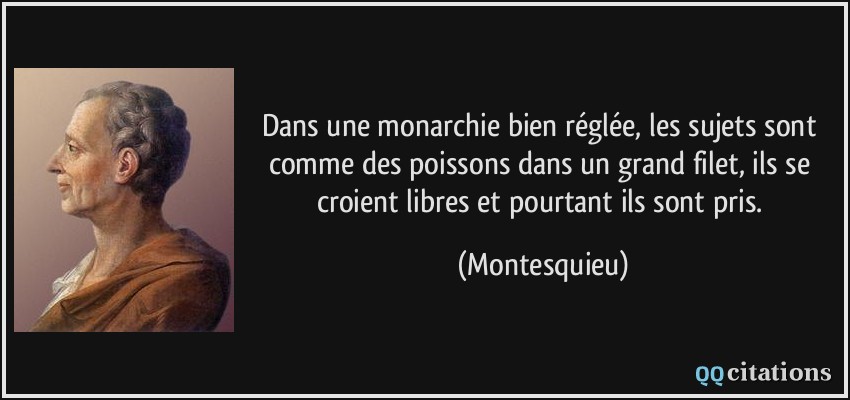 Dans une monarchie bien réglée, les sujets sont comme des poissons dans un grand filet, ils se croient libres et pourtant ils sont pris.  - Montesquieu