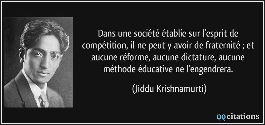 Dans une société établie sur l'esprit de compétition, il ne peut y avoir de fraternité ; et aucune réforme, aucune dictature, aucune méthode éducative ne l'engendrera.  - Jiddu Krishnamurti