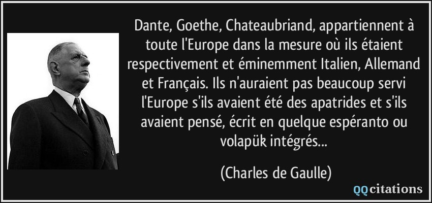 Dante, Goethe, Chateaubriand, appartiennent à toute l'Europe dans la mesure où ils étaient respectivement et éminemment Italien, Allemand et Français. Ils n'auraient pas beaucoup servi l'Europe s'ils avaient été des apatrides et s'ils avaient pensé, écrit en quelque espéranto ou volapük intégrés...  - Charles de Gaulle