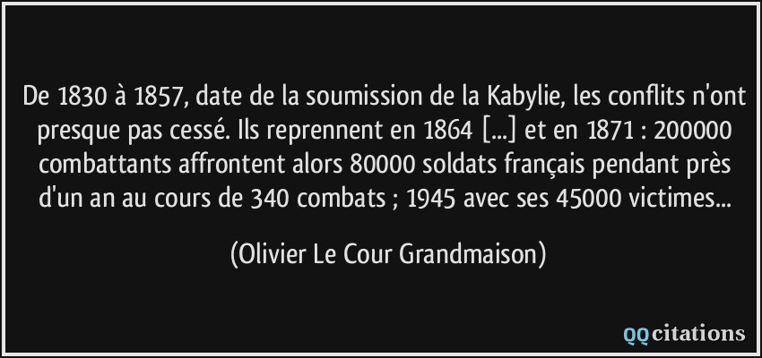 De 1830 à 1857, date de la soumission de la Kabylie, les conflits n'ont presque pas cessé. Ils reprennent en 1864 [...] et en 1871 : 200000 combattants affrontent alors 80000 soldats français pendant près d'un an au cours de 340 combats ; 1945 avec ses 45000 victimes...  - Olivier Le Cour Grandmaison