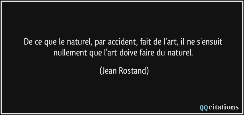 De ce que le naturel, par accident, fait de l'art, il ne s'ensuit nullement que l'art doive faire du naturel.  - Jean Rostand