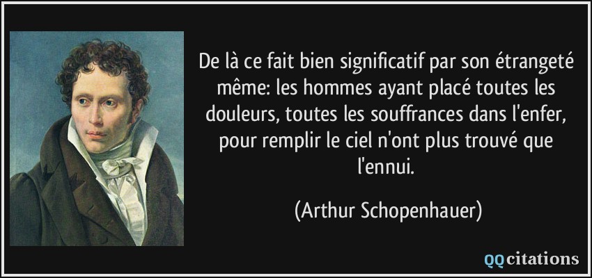 De là ce fait bien significatif par son étrangeté même: les hommes ayant placé toutes les douleurs, toutes les souffrances dans l'enfer, pour remplir le ciel n'ont plus trouvé que l'ennui.  - Arthur Schopenhauer