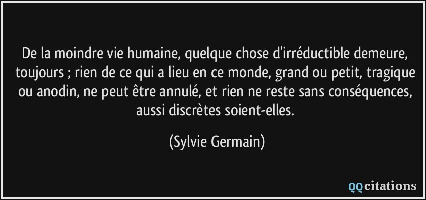De la moindre vie humaine, quelque chose d'irréductible demeure, toujours ; rien de ce qui a lieu en ce monde, grand ou petit, tragique ou anodin, ne peut être annulé, et rien ne reste sans conséquences, aussi discrètes soient-elles.  - Sylvie Germain