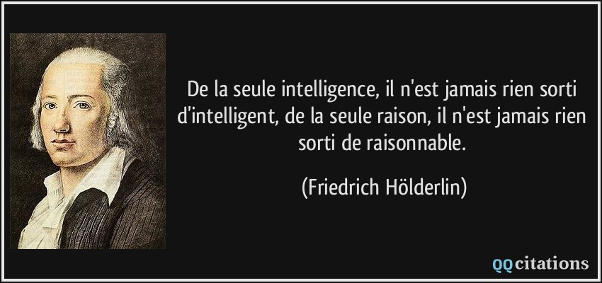 De la seule intelligence, il n'est jamais rien sorti d'intelligent, de la seule raison, il n'est jamais rien sorti de raisonnable.  - Friedrich Hölderlin