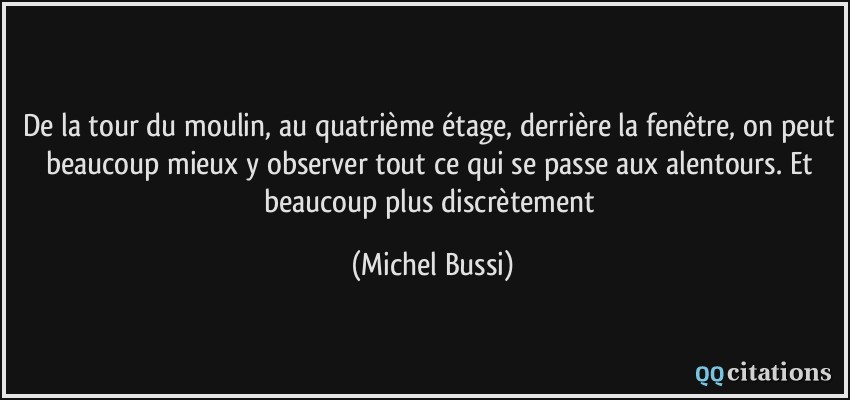 De la tour du moulin, au quatrième étage, derrière la fenêtre, on peut beaucoup mieux y observer tout ce qui se passe aux alentours. Et beaucoup plus discrètement  - Michel Bussi