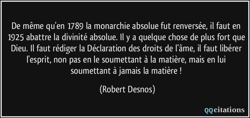 De même qu'en 1789 la monarchie absolue fut renversée, il faut en 1925 abattre la divinité absolue. Il y a quelque chose de plus fort que Dieu. Il faut rédiger la Déclaration des droits de l'âme, il faut libérer l'esprit, non pas en le soumettant à la matière, mais en lui soumettant à jamais la matière !  - Robert Desnos