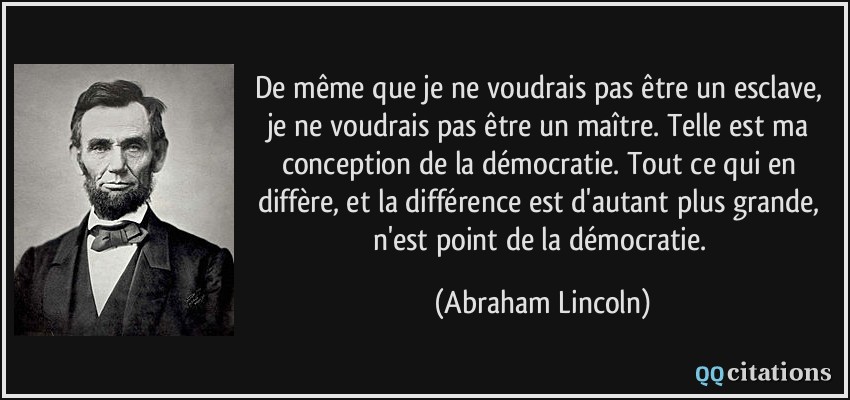 De même que je ne voudrais pas être un esclave, je ne voudrais pas être un maître. Telle est ma conception de la démocratie. Tout ce qui en diffère, et la différence est d'autant plus grande, n'est point de la démocratie.  - Abraham Lincoln