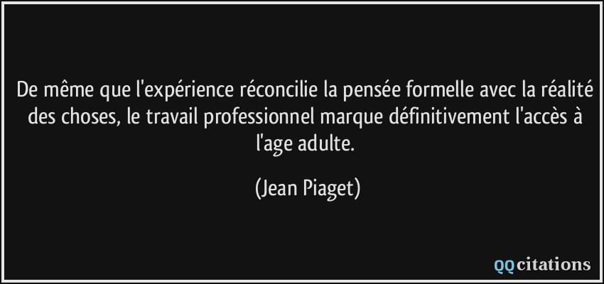 De même que l'expérience réconcilie la pensée formelle avec la réalité des choses, le travail professionnel marque définitivement l'accès à l'age adulte.  - Jean Piaget