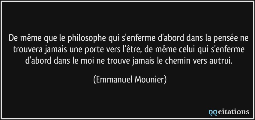 De même que le philosophe qui s'enferme d'abord dans la pensée ne trouvera jamais une porte vers l'être, de même celui qui s'enferme d'abord dans le moi ne trouve jamais le chemin vers autrui.  - Emmanuel Mounier