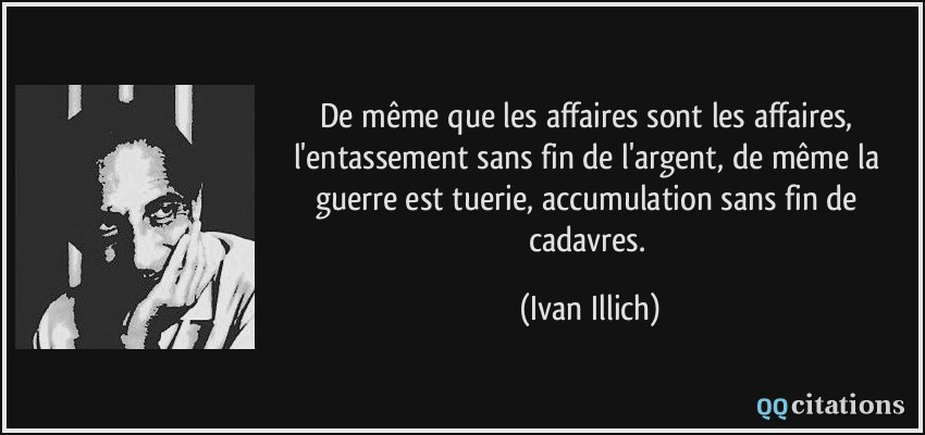 De même que les affaires sont les affaires, l'entassement sans fin de l'argent, de même la guerre est tuerie, accumulation sans fin de cadavres.  - Ivan Illich