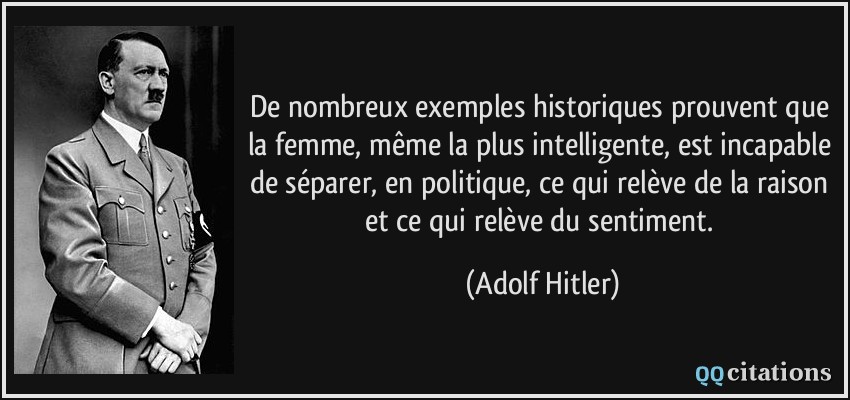 De nombreux exemples historiques prouvent que la femme, même la plus intelligente, est incapable de séparer, en politique, ce qui relève de la raison et ce qui relève du sentiment.  - Adolf Hitler