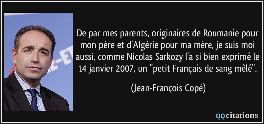 De par mes parents, originaires de Roumanie pour mon père et d'Algérie pour ma mère, je suis moi aussi, comme Nicolas Sarkozy l'a si bien exprimé le 14 janvier 2007, un 