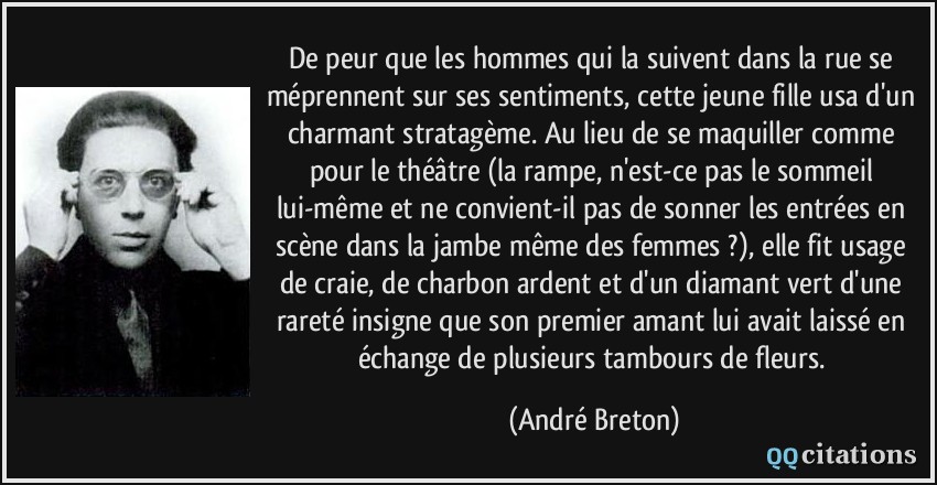 De peur que les hommes qui la suivent dans la rue se méprennent sur ses sentiments, cette jeune fille usa d'un charmant stratagème. Au lieu de se maquiller comme pour le théâtre (la rampe, n'est-ce pas le sommeil lui-même et ne convient-il pas de sonner les entrées en scène dans la jambe même des femmes ?), elle fit usage de craie, de charbon ardent et d'un diamant vert d'une rareté insigne que son premier amant lui avait laissé en échange de plusieurs tambours de fleurs.  - André Breton