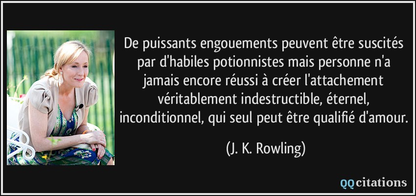 De puissants engouements peuvent être suscités par d'habiles potionnistes mais personne n'a jamais encore réussi à créer l'attachement véritablement indestructible, éternel, inconditionnel, qui seul peut être qualifié d'amour.  - J. K. Rowling
