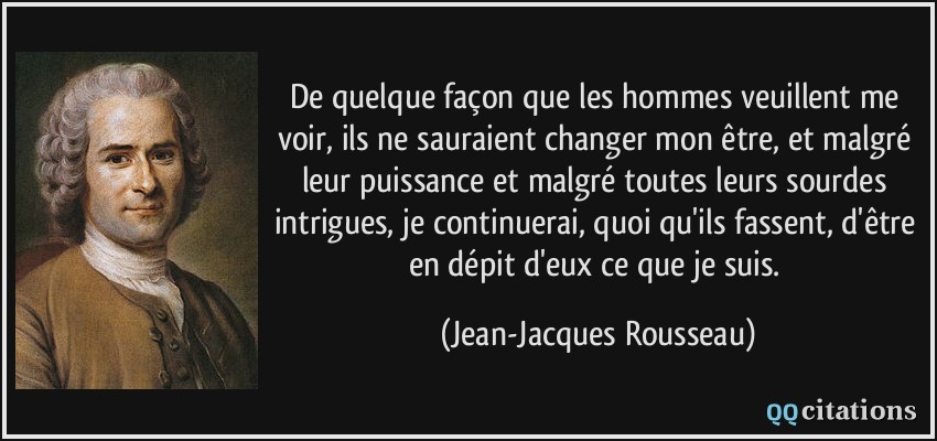De quelque façon que les hommes veuillent me voir, ils ne sauraient changer mon être, et malgré leur puissance et malgré toutes leurs sourdes intrigues, je continuerai, quoi qu'ils fassent, d'être en dépit d'eux ce que je suis.  - Jean-Jacques Rousseau