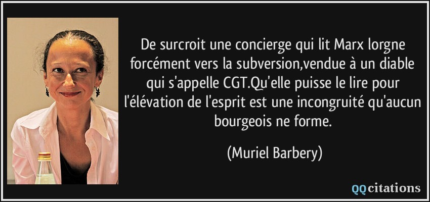 De surcroit une concierge qui lit Marx lorgne forcément vers la subversion,vendue à un diable qui s'appelle CGT.Qu'elle puisse le lire pour l'élévation de l'esprit est une incongruité qu'aucun bourgeois ne forme.  - Muriel Barbery