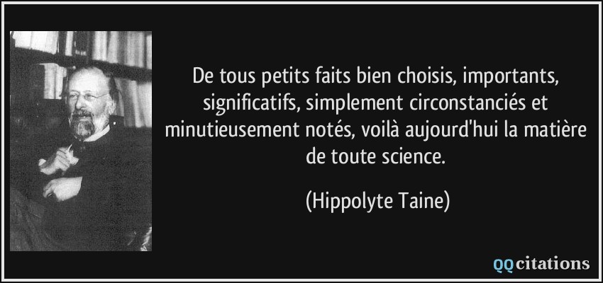 De tous petits faits bien choisis, importants, significatifs, simplement circonstanciés et minutieusement notés, voilà aujourd'hui la matière de toute science.  - Hippolyte Taine