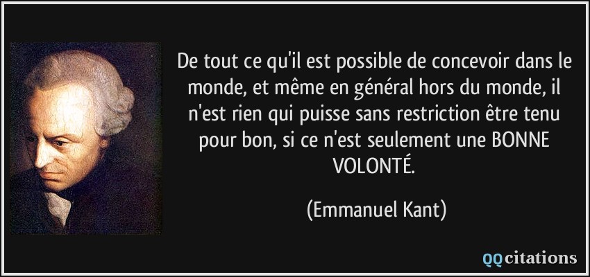 De tout ce qu'il est possible de concevoir dans le monde, et même en général hors du monde, il n'est rien qui puisse sans restriction être tenu pour bon, si ce n'est seulement une BONNE VOLONTÉ.  - Emmanuel Kant