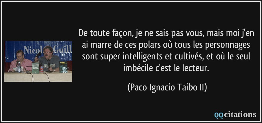 De toute façon, je ne sais pas vous, mais moi j'en ai marre de ces polars où tous les personnages sont super intelligents et cultivés, et où le seul imbécile c'est le lecteur.  - Paco Ignacio Taibo II