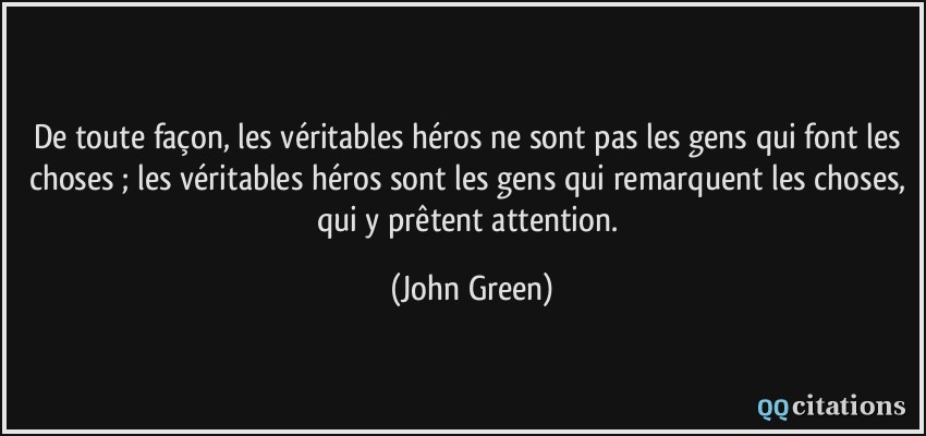 De toute façon, les véritables héros ne sont pas les gens qui font les choses ; les véritables héros sont les gens qui remarquent les choses, qui y prêtent attention.  - John Green