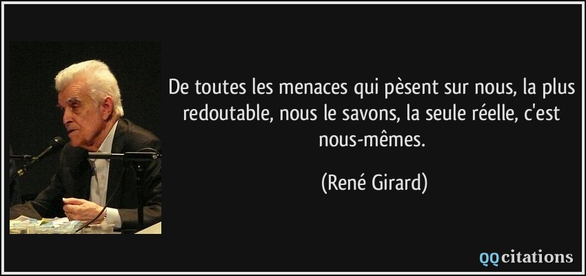De toutes les menaces qui pèsent sur nous, la plus redoutable, nous le savons, la seule réelle, c'est nous-mêmes.  - René Girard