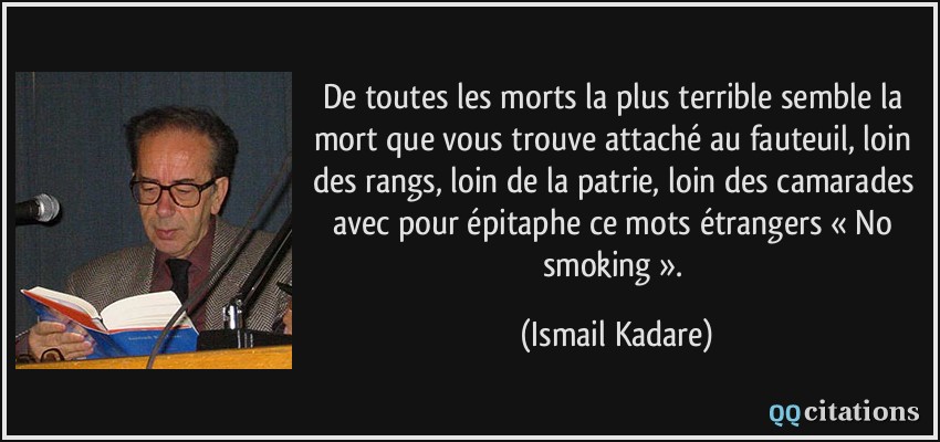De toutes les morts la plus terrible semble la mort que vous trouve attaché au fauteuil, loin des rangs, loin de la patrie, loin des camarades avec pour épitaphe ce mots étrangers « No smoking ».  - Ismail Kadare