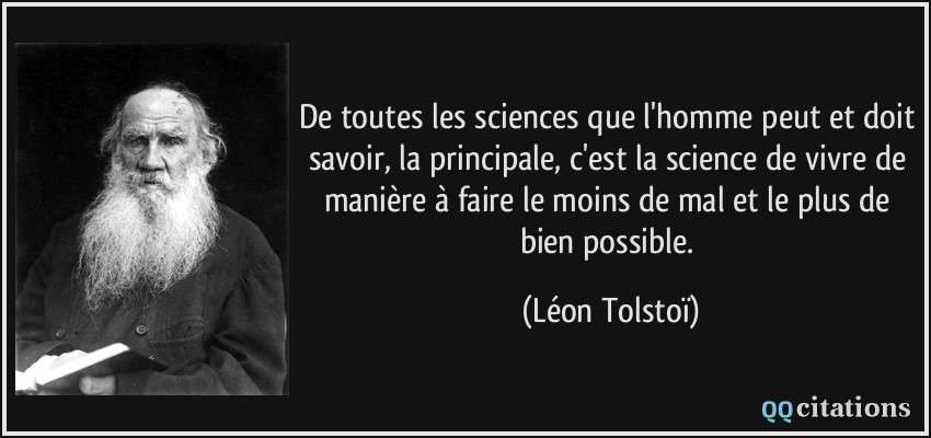 De toutes les sciences que l'homme peut et doit savoir, la principale, c'est la science de vivre de manière à faire le moins de mal et le plus de bien possible.  - Léon Tolstoï