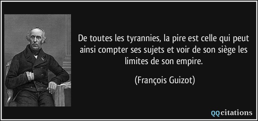 De toutes les tyrannies, la pire est celle qui peut ainsi compter ses sujets et voir de son siège les limites de son empire.  - François Guizot