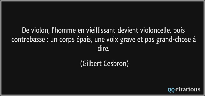De violon, l'homme en vieillissant devient violoncelle, puis contrebasse : un corps épais, une voix grave et pas grand-chose à dire.  - Gilbert Cesbron