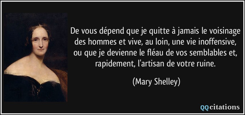 De vous dépend que je quitte à jamais le voisinage des hommes et vive, au loin, une vie inoffensive, ou que je devienne le fléau de vos semblables et, rapidement, l'artisan de votre ruine.  - Mary Shelley