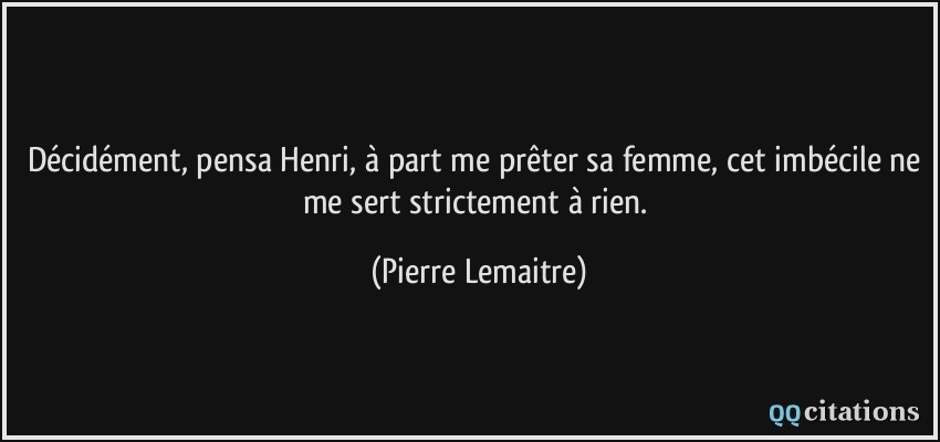 Décidément, pensa Henri, à part me prêter sa femme, cet imbécile ne me sert strictement à rien.  - Pierre Lemaitre