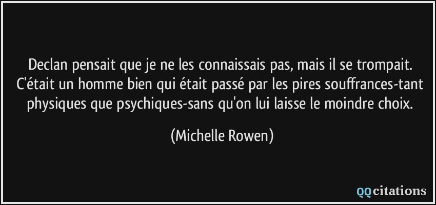 Declan pensait que je ne les connaissais pas, mais il se trompait. C'était un homme bien qui était passé par les pires souffrances-tant physiques que psychiques-sans qu'on lui laisse le moindre choix.  - Michelle Rowen