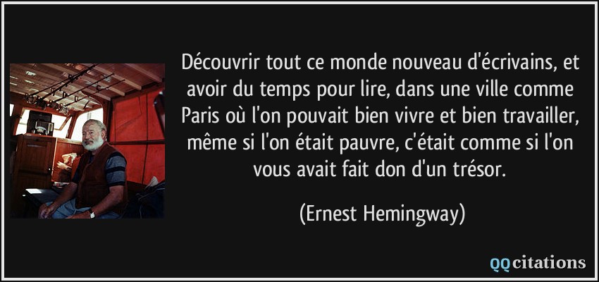 Découvrir tout ce monde nouveau d'écrivains, et avoir du temps pour lire, dans une ville comme Paris où l'on pouvait bien vivre et bien travailler, même si l'on était pauvre, c'était comme si l'on vous avait fait don d'un trésor.  - Ernest Hemingway