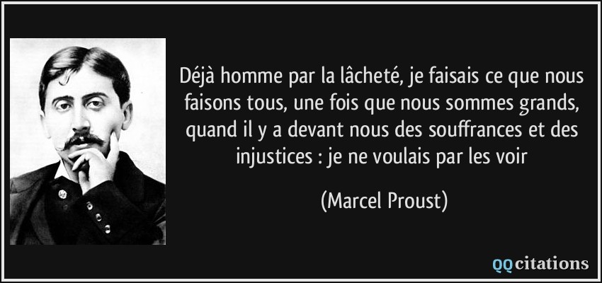 Déjà homme par la lâcheté, je faisais ce que nous faisons tous, une fois que nous sommes grands, quand il y a devant nous des souffrances et des injustices : je ne voulais par les voir  - Marcel Proust