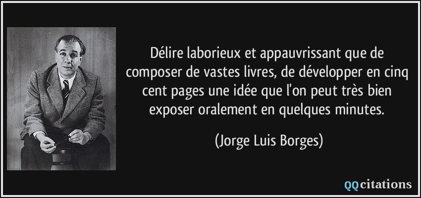 Délire laborieux et appauvrissant que de composer de vastes livres, de développer en cinq cent pages une idée que l'on peut très bien exposer oralement en quelques minutes.  - Jorge Luis Borges