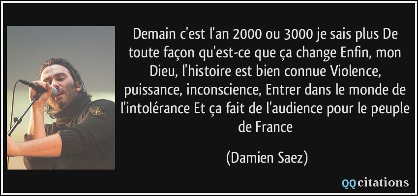 Demain c'est l'an 2000 ou 3000 je sais plus De toute façon qu'est-ce que ça change Enfin, mon Dieu, l'histoire est bien connue Violence, puissance, inconscience, Entrer dans le monde de l'intolérance Et ça fait de l'audience pour le peuple de France  - Damien Saez