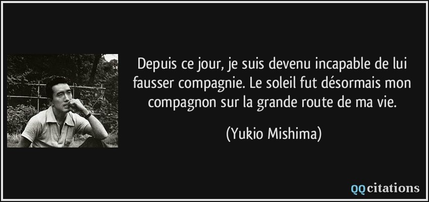 Depuis ce jour, je suis devenu incapable de lui fausser compagnie. Le soleil fut désormais mon compagnon sur la grande route de ma vie.  - Yukio Mishima