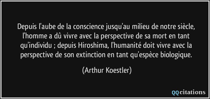 Depuis l'aube de la conscience jusqu'au milieu de notre siècle, l'homme a dû vivre avec la perspective de sa mort en tant qu'individu ; depuis Hiroshima, l'humanité doit vivre avec la perspective de son extinction en tant qu'espèce biologique.  - Arthur Koestler