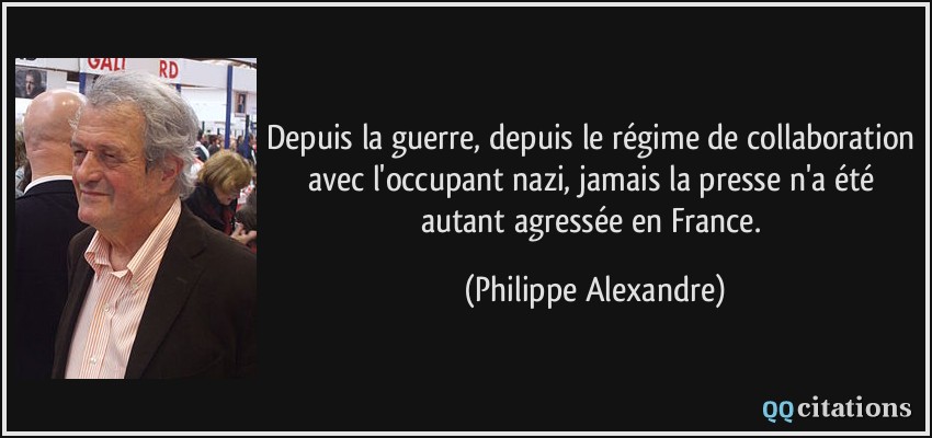 Depuis la guerre, depuis le régime de collaboration avec l'occupant nazi, jamais la presse n'a été autant agressée en France.  - Philippe Alexandre