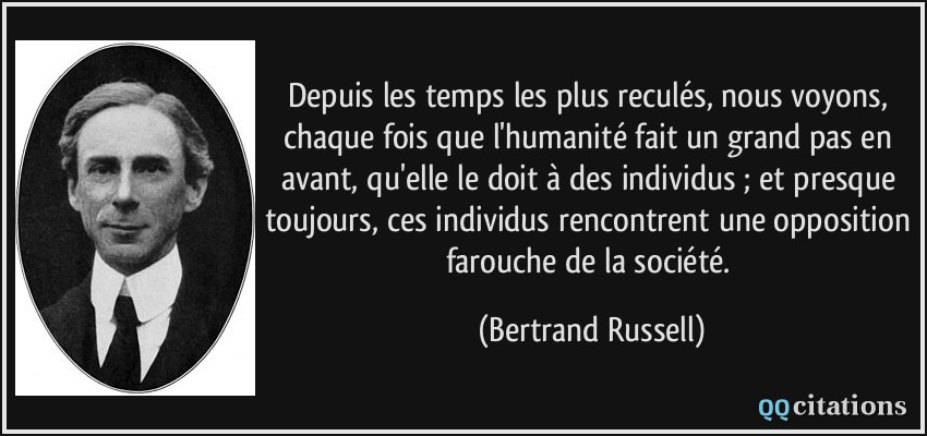 Depuis les temps les plus reculés, nous voyons, chaque fois que l'humanité fait un grand pas en avant, qu'elle le doit à des individus ; et presque toujours, ces individus rencontrent une opposition farouche de la société.  - Bertrand Russell
