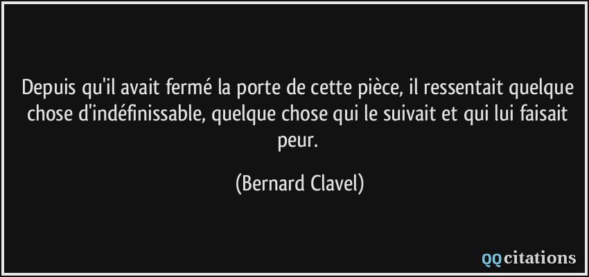 Depuis qu'il avait fermé la porte de cette pièce, il ressentait quelque chose d'indéfinissable, quelque chose qui le suivait et qui lui faisait peur.  - Bernard Clavel