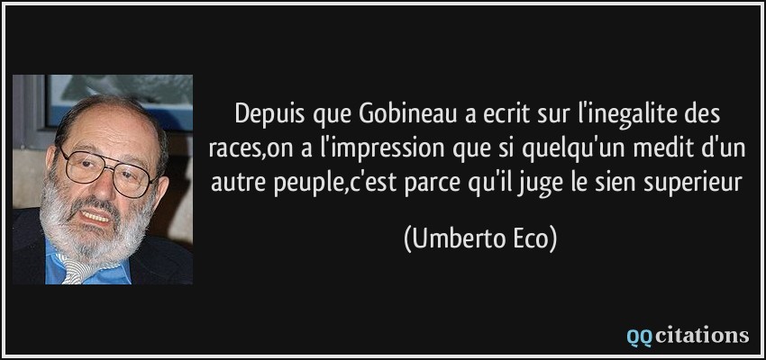 Depuis que Gobineau a ecrit sur l'inegalite des races,on a l'impression que si quelqu'un medit d'un autre peuple,c'est parce qu'il juge le sien superieur  - Umberto Eco