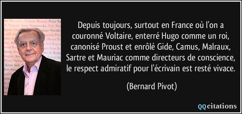 Depuis toujours, surtout en France où l'on a couronné Voltaire, enterré Hugo comme un roi, canonisé Proust et enrôlé Gide, Camus, Malraux, Sartre et Mauriac comme directeurs de conscience, le respect admiratif pour l'écrivain est resté vivace.  - Bernard Pivot