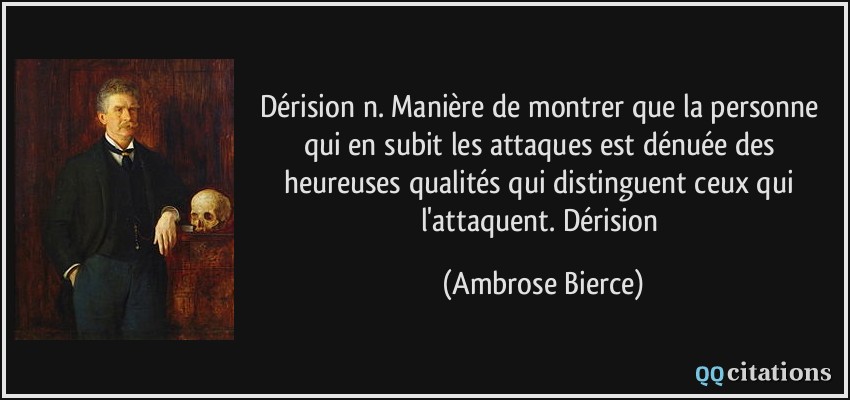 Dérision n. Manière de montrer que la personne qui en subit les attaques est dénuée des heureuses qualités qui distinguent ceux qui l'attaquent. Dérision  - Ambrose Bierce